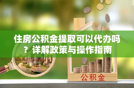 安吉住房公积金提取可以代办吗？详解政策与操作指南