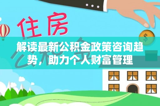 安吉解读最新公积金政策咨询趋势，助力个人财富管理