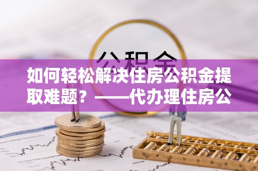 安吉如何轻松解决住房公积金提取难题？——代办理住房公积金提取服务全解析