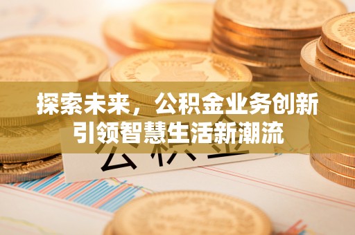 安吉探索未来，公积金业务创新引领智慧生活新潮流