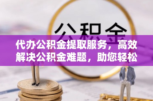 安吉代办公积金提取服务，高效解决公积金难题，助您轻松提取公积金