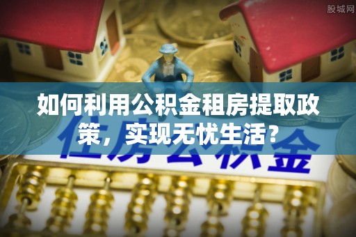 安吉如何利用公积金租房提取政策，实现无忧生活？