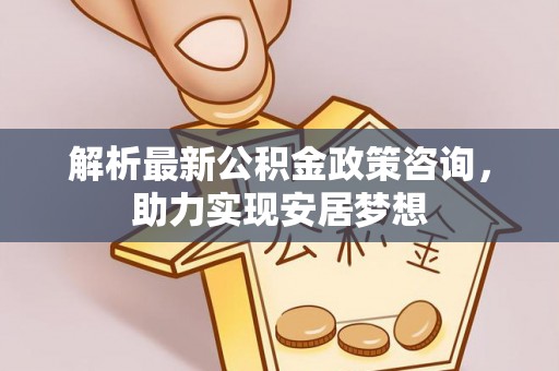 安吉解析最新公积金政策咨询，助力实现安居梦想