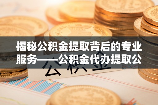 安吉揭秘公积金提取背后的专业服务——公积金代办提取公司的角色与价值