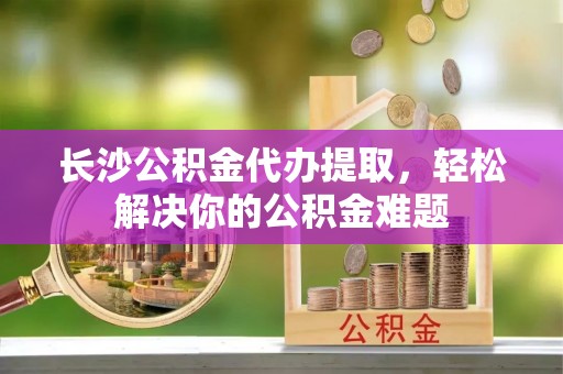 安吉长沙公积金代办提取，轻松解决你的公积金难题