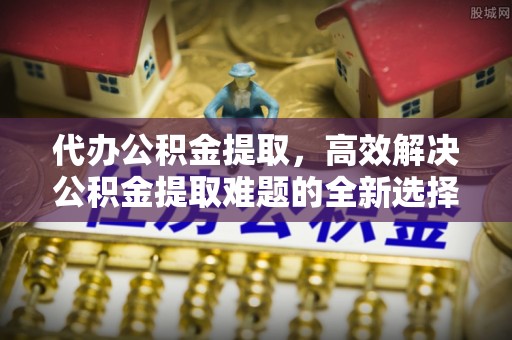 安吉代办公积金提取，高效解决公积金提取难题的全新选择