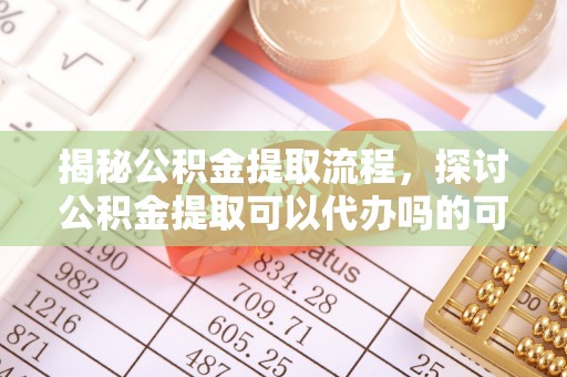 安吉揭秘公积金提取流程，探讨公积金提取可以代办吗的可行性与注意事项